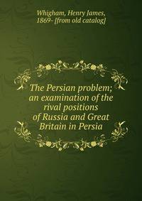 The Persian problem; an examination of the rival positions of Russia and Great Britain in Persia