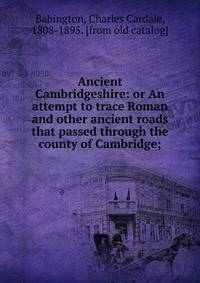 Ancient Cambridgeshire: or An attempt to trace Roman and other ancient roads that passed through the county of Cambridge;