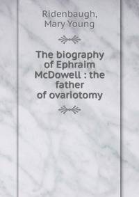 The biography of Ephraim McDowell : the father of ovariotomy