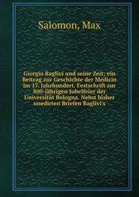 Giorgio Baglivi und seine Zeit; ein Beitrag zur Geschichte der Medicin im 17. Jahrhundert. Festschrift zur 800-j?hrigen Jubelfeier der Universit?t Bologna. Nebst bisher unedirten Briefen Baglivi's