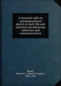A souvenir with an autobiographical sketch of early life and selected miscellaneous addresses and communications