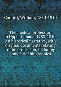 The medical profession in Upper Canada, 1783-1850. An historical narrative, with original documents relating to the profession, including some brief biographies