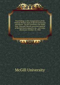 Proceedings at the inauguration of the William Molson Hall of McGill University microform : by His Excellency the Right Hon. Viscount Monck, governor general of British North America, &amp;c., on Friday afternoon, October 10, 1862