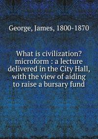 What is civilization? microform : a lecture delivered in the City Hall, with the view of aiding to raise a bursary fund