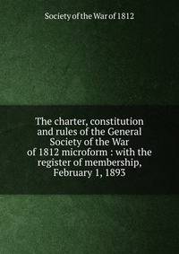 The charter, constitution and rules of the General Society of the War of 1812 microform : with the register of membership, February 1, 1893