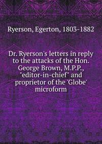 Dr. Ryerson's letters in reply to the attacks of the Hon. George Brown, M.P.P., "editor-in-chief" and proprietor of the 'Globe' microform