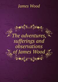 The adventures, sufferings and observations of James Wood