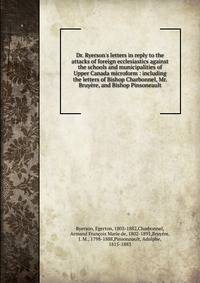 Dr. Ryerson's letters in reply to the attacks of foreign ecclesiastics against the schools and municipalities of Upper Canada microform : including the letters of Bishop Charbonnel, Mr. Bruy?re, and Bishop Pinsoneault