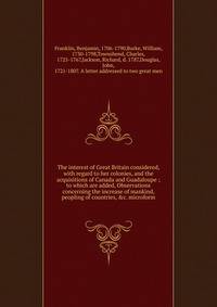 The interest of Great Britain considered, with regard to her colonies, and the acquisitions of Canada and Guadaloupe ; to which are added, Observations concerning the increase of mankind, peopling of countries, &amp;c. microform