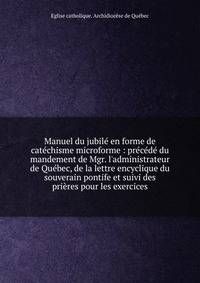 Manuel du jubil? en forme de cat?chisme microforme : pr?c?d? du mandement de Mgr. l'administrateur de Qu?bec, de la lettre encyclique du souverain pontife et suivi des pri?res pour les exercices