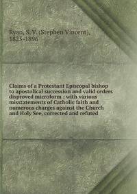 Claims of a Protestant Episcopal bishop to apostolical succession and valid orders disproved microform : with various misstatements of Catholic faith and numerous charges against the Church and Holy See, corrected and refuted