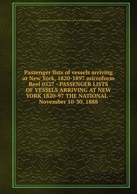 Passenger lists of vessels arriving at New York, 1820-1897 microform. Reel 0527 - PASSENGER LISTS OF VESSELS ARRIVING AT NEW YORK 1820-97 THE NATIONAL - November 10-30, 1888