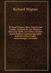 Richard Wagner ?ber Tristan und Isolde; Ausspr?che des Meisters ?ber sein Werk, aus seinen Briefen und Schrifter zusammengestellt und mit erl?uternden Anmerkungen versehen