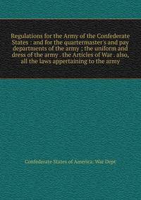 Regulations for the Army of the Confederate States : and for the quartermaster's and pay departments of the army ; the uniform and dress of the army . the Articles of War . also, all the laws appertaining to the army