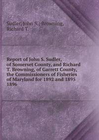 Report of John S. Sudler, of Somerset County, and Richard T. Browning, of Garrett County, the Commissioners of Fisheries of Maryland for 1892 and 1895.. 1896