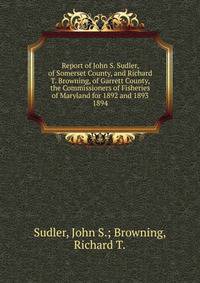 Report of John S. Sudler, of Somerset County, and Richard T. Browning, of Garrett County, the Commissioners of Fisheries of Maryland for 1892 and 1893.. 1894