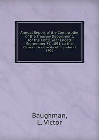 Annual Report of the Comptroller of the Treasury Department, for the Fiscal Year Ended September 30, 1891, to the General Assembly of Maryland.. 1892