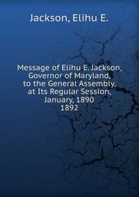 Message of Elihu E. Jackson, Governor of Maryland, to the General Assembly, at Its Regular Session, January, 1890.. 1892