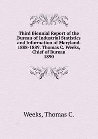 Third Biennial Report of the Bureau of Industrial Statistics and Information of Maryland. 1888-1889. Thomas C. Weeks, Chief of Bureau.. 1890