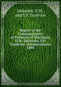 Report of the Commissioners of Fisheries of Maryland, G.W. Delawder, S.P Toadvine, Commissioners.. 1890