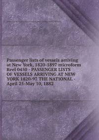 Passenger lists of vessels arriving at New York, 1820-1897 microform. Reel 0450 - PASSENGER LISTS OF VESSELS ARRIVING AT NEW YORK 1820-97 THE NATIONAL - April 25-May 10, 1882