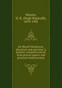 Sir Morell Mackenzie; physician and operator; a memoir compiled and ed. from private papers and personal reminiscences