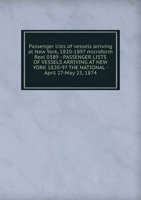 Passenger lists of vessels arriving at New York, 1820-1897 microform. Reel 0389 - PASSENGER LISTS OF VESSELS ARRIVING AT NEW YORK 1820-97 THE NATIONAL - April 27-May 23, 1874