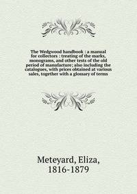 The Wedgwood handbook : a manual for collectors : treating of the marks, monograms, and other tests of the old period of manufacture; also including the catalogues, with prices obtained at various sales, together with a glossary of terms