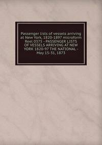 Passenger lists of vessels arriving at New York, 1820-1897 microform. Reel 0375 - PASSENGER LISTS OF VESSELS ARRIVING AT NEW YORK 1820-97 THE NATIONAL - May 15-31, 1873