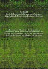 Schweizerische Schauspiele des sechszehnten Jahrhunderts. Bearb. durch das Deutsche Seminar der Zricher Hochschule unter Leitung von Jakob Bchtold. Hrsg. von der Stiftung von Schnyder von Wartensee. 1