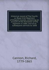Historical record of The Fourth; or, Royal Irish Regiment of Dragoon Guards, containing an account of the formation of the regiment in 1685; and of its subsequent services to 1838