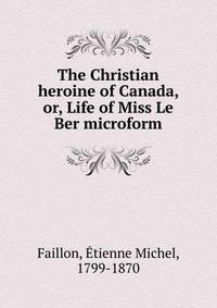 The Christian heroine of Canada, or, Life of Miss Le Ber microform
