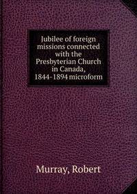 Jubilee of foreign missions connected with the Presbyterian Church in Canada, 1844-1894 microform