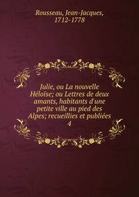 Julie, ou La nouvelle H?lo?se; ou Lettres de deux amants, habitants d'une petite ville au pied des Alpes; recueillies et publi?es