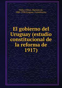 El gobierno del Uruguay (estudio constitucional de la reforma de 1917)