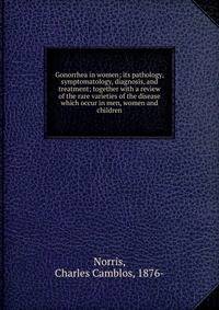Gonorrhea in women; its pathology, symptomatology, diagnosis, and treatment; together with a review of the rare varieties of the disease which occur in men, women and children