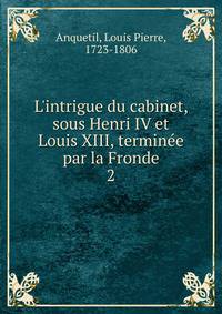 L'intrigue du cabinet, sous Henri IV et Louis XIII, termin?e par la Fronde
