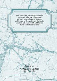 The temporal sovereignty of the Pope with relation to the state of Italy microform : a lecture delivered in St. Andrew's Catholic Church, Ottawa : with additional facts and observations