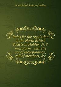 Rules for the regulation of the North British Society in Halifax, N. S. microform : with the act of incorporation, roll of members, &amp;c