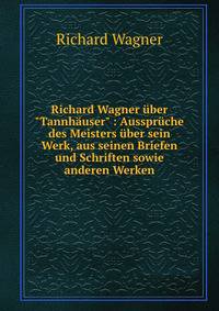 Richard Wagner ?ber "Tannh?user" : Ausspr?che des Meisters ?ber sein Werk, aus seinen Briefen und Schriften sowie anderen Werken