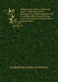 Military laws of the Confederate states : embracing all the legislation of congress appertaining to military affairs from the first to the last session inclusive, with a copious index