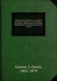 Cat?chisme de pers?v?rance : ou, Expos? historique, dogmatique, moral, liturgique, apolog?tique, philosophique et social de la religion depuis l'origine du monde jusqu'a nos jours