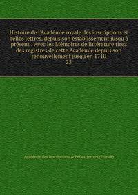 Histoire de l'Acad?mie royale des inscriptions et belles lettres, depuis son establissement jusqu'? pr?sent : Avec les M?moires de litt?rature tirez des registres de cette Acad?mie depuis son renouvellement jusqu'en 1710