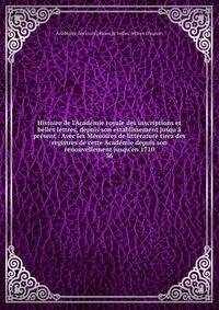 Histoire de l'Acad?mie royale des inscriptions et belles lettres, depuis son establissement jusqu'? pr?sent : Avec les M?moires de litt?rature tirez des registres de cette Acad?mie depuis son renouvellement jusqu'en 1710