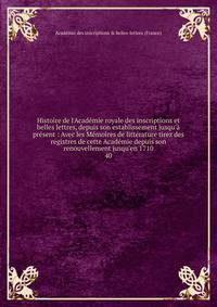 Histoire de l'Acad?mie royale des inscriptions et belles lettres, depuis son establissement jusqu'? pr?sent : Avec les M?moires de litt?rature tirez des registres de cette Acad?mie depuis son renouvellement jusqu'en 1710
