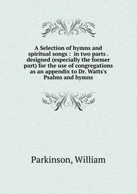 A Selection of hymns and spiritual songs : in two parts . designed (especially the former part) for the use of congregations as an appendix to Dr. Watts's Psalms and hymns