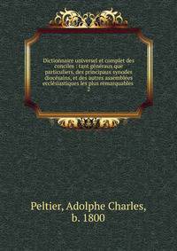 Dictionnaire universel et complet des conciles : tant g?n?raux que particuliers, des principaux synodes dioc?sains, et des autres assembl?es eccl?siastiques les plus remarquables .