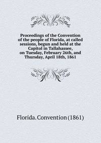 Proceedings of the Convention of the people of Florida, at called sessions, begun and held at the Capitol in Tallahassee, on Tuesday, February 26th, and Thursday, April 18th, 1861