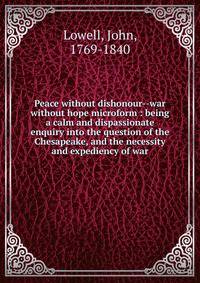 Peace without dishonour--war without hope microform : being a calm and dispassionate enquiry into the question of the Chesapeake, and the necessity and expediency of war