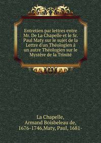 Entretien par lettres entre Mr. De La Chapelle et le Sr. Paul Maty sur le sujet de la Lettre d'un Th?ologien ? un autre Th?ologien sur le Myst?re de la Trinit?